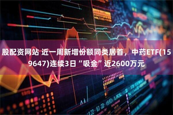 股配资网站 近一周新增份额同类居首，中药ETF(159647)连续3日“吸金”近2600万元