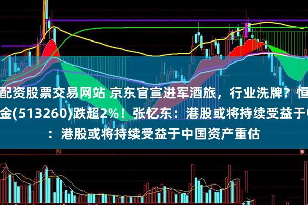 配资股票交易网站 京东官宣进军酒旅，行业洗牌？恒生科技ETF基金(513260)跌超2%！张忆东：港股或将持续受益于中国资产重估