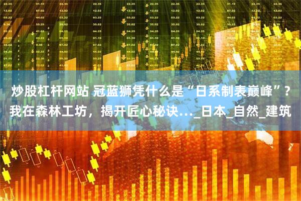炒股杠杆网站 冠蓝狮凭什么是“日系制表巅峰”？我在森林工坊，揭开匠心秘诀…_日本_自然_建筑