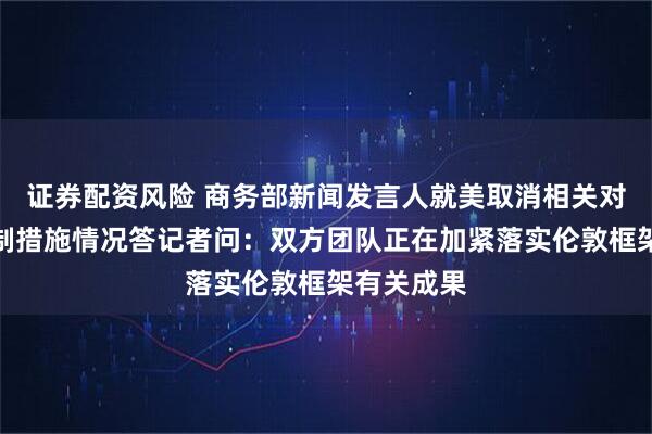 证券配资风险 商务部新闻发言人就美取消相关对华经贸限制措施情况答记者问：双方团队正在加紧落实伦敦框架有关成果