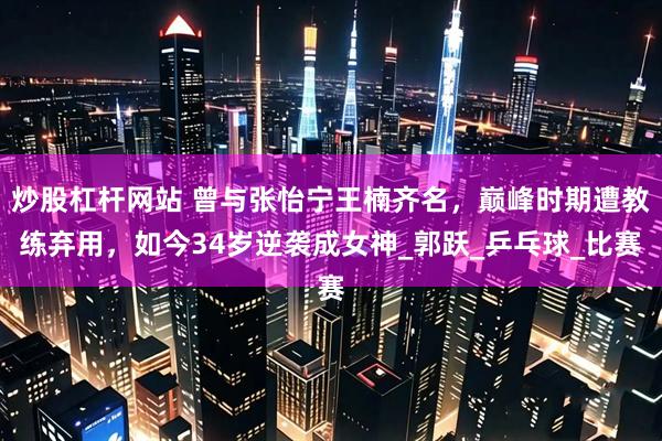 炒股杠杆网站 曾与张怡宁王楠齐名，巅峰时期遭教练弃用，如今34岁逆袭成女神_郭跃_乒乓球_比赛