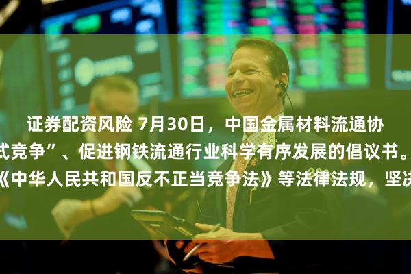 证券配资风险 7月30日，中国金属材料流通协会发布关于抵制“内卷式竞争”、促进钢铁流通行业科学有序发展的倡议书。其中提及，严格遵守《中华人民共和国反不正当竞争法》等法律法规，坚决抵制低于成本价倾销、诋毁商誉、窃取商业秘密等不正当手段。