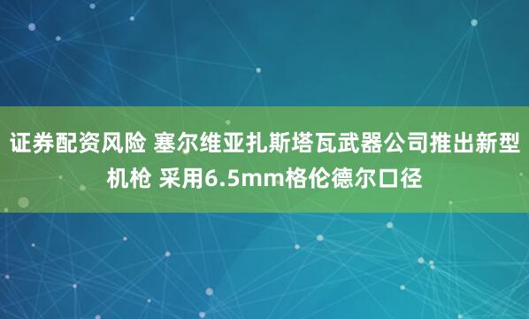 证券配资风险 塞尔维亚扎斯塔瓦武器公司推出新型机枪 采用6.5mm格伦德尔口径