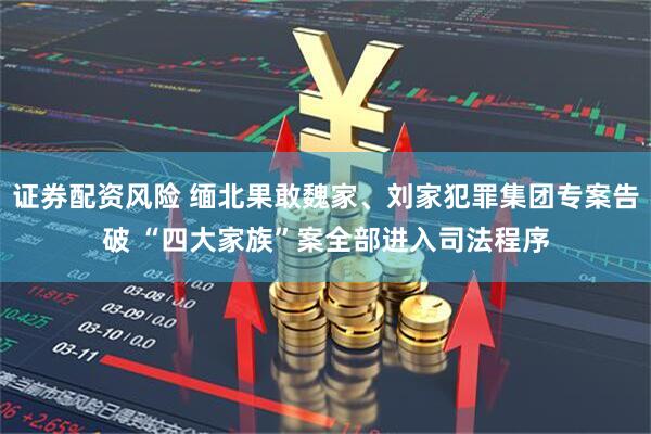 证券配资风险 缅北果敢魏家、刘家犯罪集团专案告破 “四大家族”案全部进入司法程序