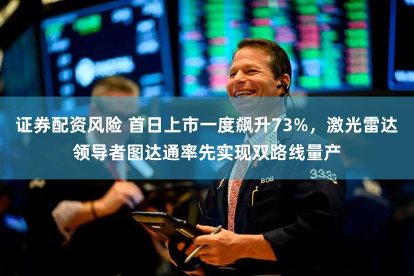 证券配资风险 首日上市一度飙升73%,激光雷达领导者图达通率先实现双路线量产