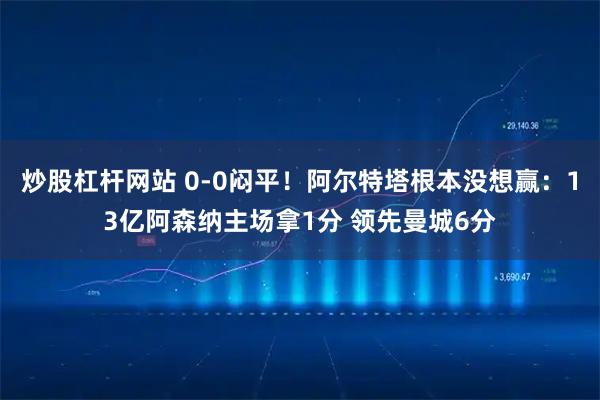 炒股杠杆网站 0-0闷平！阿尔特塔根本没想赢：13亿阿森纳主场拿1分 领先曼城6分