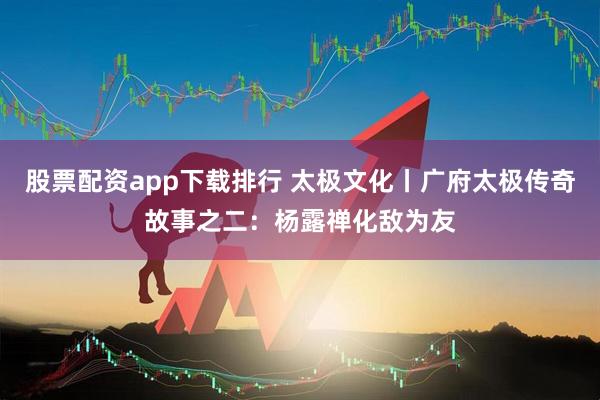 股票配资app下载排行 太极文化丨广府太极传奇故事之二：杨露禅化敌为友