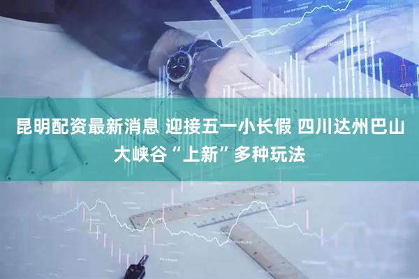 昆明配资最新消息 迎接五一小长假 四川达州巴山大峡谷“上新”多种玩法