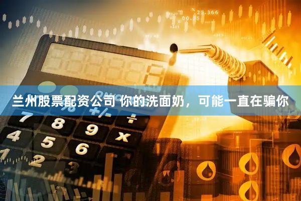 兰州股票配资公司 你的洗面奶，可能一直在骗你