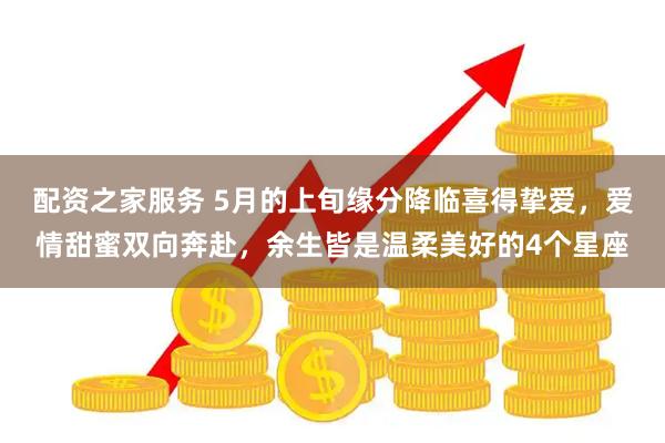 配资之家服务 5月的上旬缘分降临喜得挚爱，爱情甜蜜双向奔赴，余生皆是温柔美好的4个星座