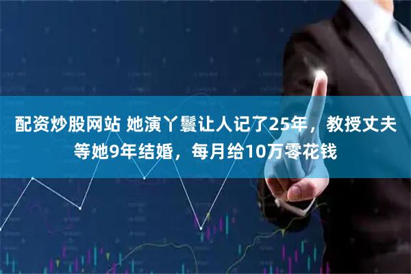 配资炒股网站 她演丫鬟让人记了25年，教授丈夫等她9年结婚，每月给10万零花钱