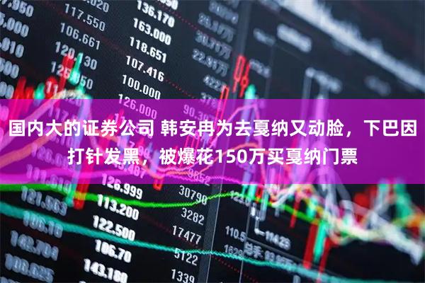 国内大的证券公司 韩安冉为去戛纳又动脸，下巴因打针发黑，被爆花150万买戛纳门票