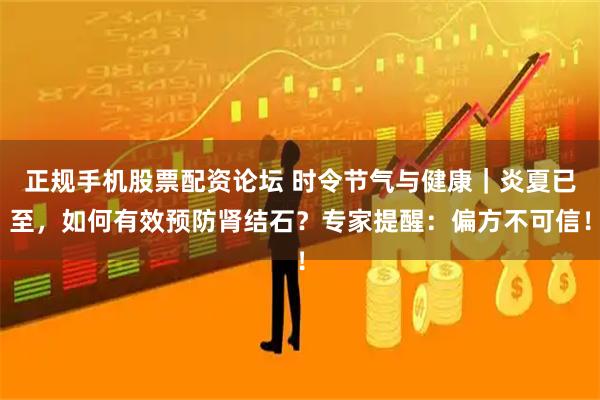 正规手机股票配资论坛 时令节气与健康|炎夏已至,如何有效预防肾结石?专家提醒:偏方不可信!