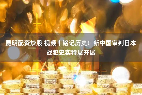 昆明配资炒股 视频|铭记历史!新中国审判日本战犯史实特展开展