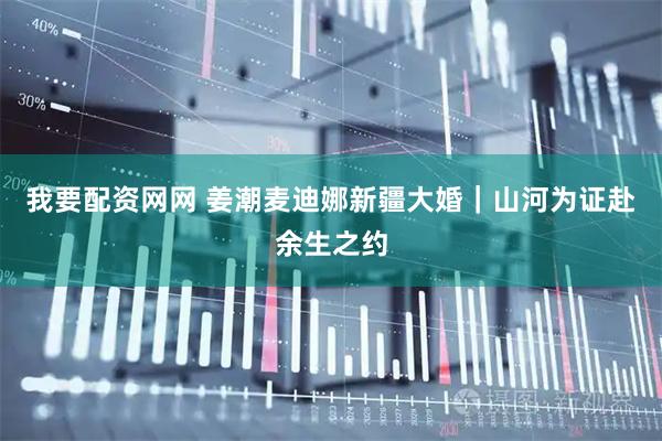 我要配资网网 姜潮麦迪娜新疆大婚｜山河为证赴余生之约