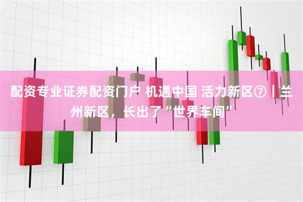 配资专业证券配资门户 机遇中国 活力新区⑦|兰州新区,长出了“世界车间”