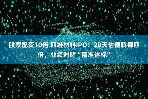 股票配资10倍 四维材料IPO：20天估值腾挪四倍，业绩对赌“精准达标”